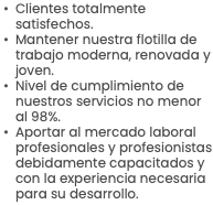 Clientes totalmente satisfechos. Mantener nuestra flotilla de trabajo moderna, renovada y joven. Nivel de cumplimiento de nuestros servicios no menor al 98%. Aportar al mercado laboral profesionales y profesionistas debidamente capacitados y con la experiencia necesaria para su desarrollo.