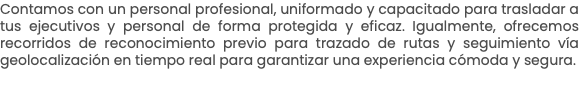 Contamos con un personal profesional, uniformado y capacitado para trasladar a tus ejecutivos y personal de forma protegida y eficaz. Igualmente, ofrecemos recorridos de reconocimiento previo para trazado de rutas y seguimiento vía geolocalización en tiempo real para garantizar una experiencia cómoda y segura.