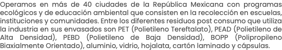 Operamos en más de 40 ciudades de la República Mexicana con programas ecológicos y de educación ambiental que consisten en la recolección en escuelas, instituciones y comunidades. Entre los diferentes residuos post consumo que utiliza la industria en sus envasados son PET (Polietileno Tereftalato), PEAD (Polietileno de Alta Densidad), PEBD (Polietileno de Baja Densidad), BOPP (Polipropileno Biaxialmente Orientado), aluminio, vidrio, hojalata, cartón laminado y cápsulas.